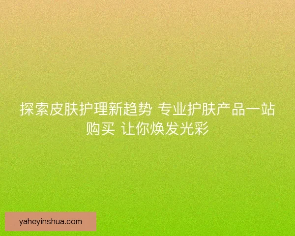 探索皮肤护理新趋势 专业护肤产品一站购买 让你焕发光彩