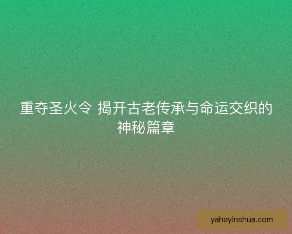 重夺圣火令 揭开古老传承与命运交织的神秘篇章