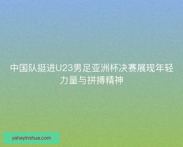 中国队挺进U23男足亚洲杯决赛展现年轻力量与拼搏精神