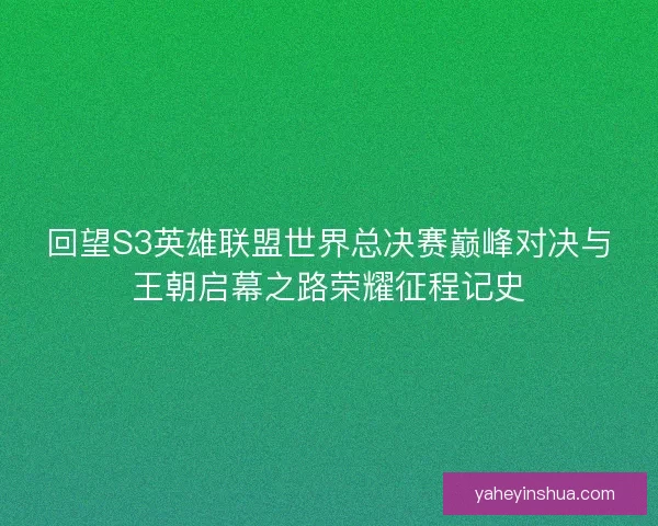 回望S3英雄联盟世界总决赛巅峰对决与王朝启幕之路荣耀征程记史