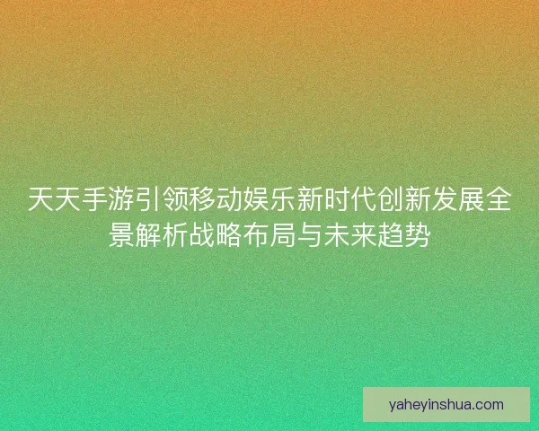 天天手游引领移动娱乐新时代创新发展全景解析战略布局与未来趋势