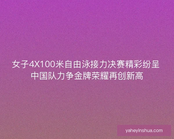 女子4X100米自由泳接力决赛精彩纷呈 中国队力争金牌荣耀再创新高