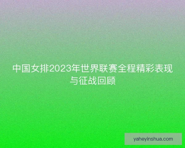 中国女排2023年世界联赛全程精彩表现与征战回顾