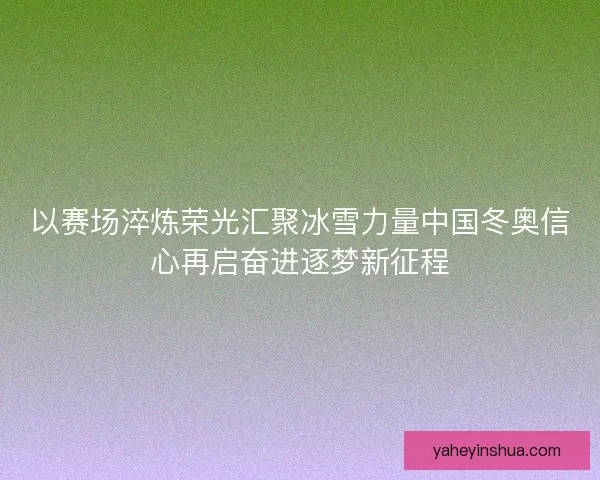以赛场淬炼荣光汇聚冰雪力量中国冬奥信心再启奋进逐梦新征程