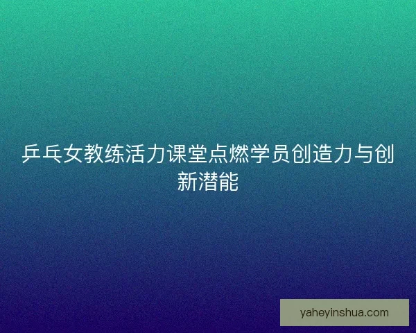 乒乓女教练活力课堂点燃学员创造力与创新潜能