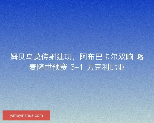 姆贝乌莫传射建功，阿布巴卡尔双响 喀麦隆世预赛 3-1 力克利比亚