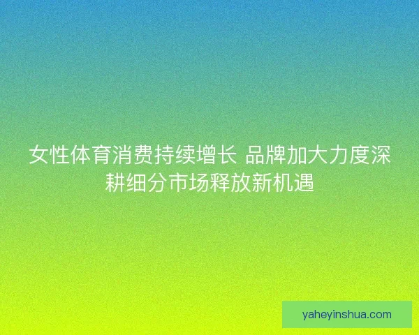 女性体育消费持续增长 品牌加大力度深耕细分市场释放新机遇