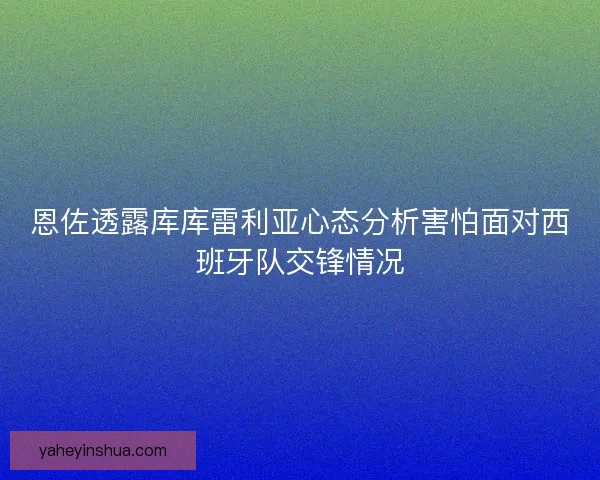恩佐透露库库雷利亚心态分析害怕面对西班牙队交锋情况