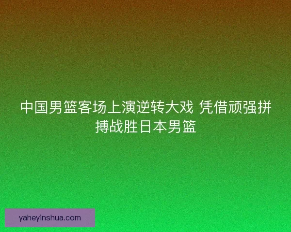 中国男篮客场上演逆转大戏 凭借顽强拼搏战胜日本男篮