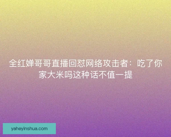 全红婵哥哥直播回怼网络攻击者：吃了你家大米吗这种话不值一提