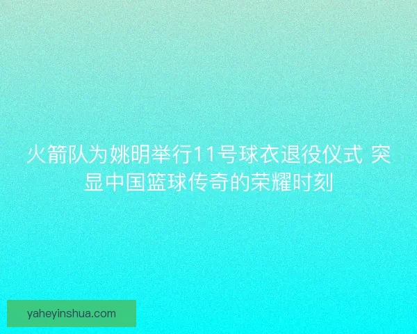 火箭队为姚明举行11号球衣退役仪式 突显中国篮球传奇的荣耀时刻