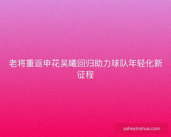 老将重返申花吴曦回归助力球队年轻化新征程