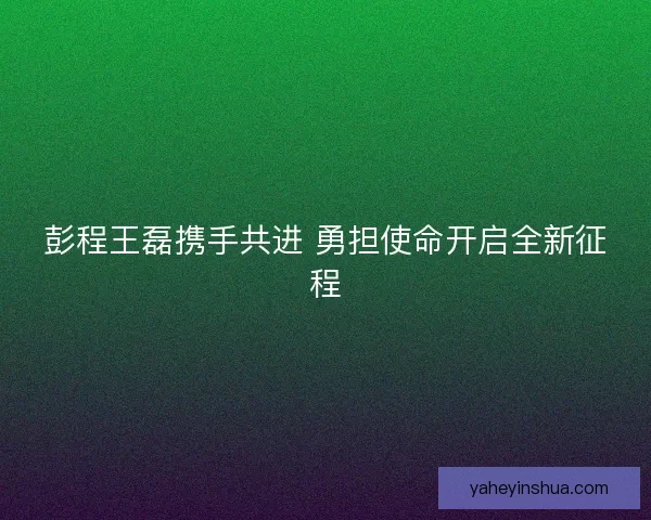 彭程王磊携手共进 勇担使命开启全新征程